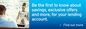 Be the first to know about savings, exclusive offers and more, for your lending account.